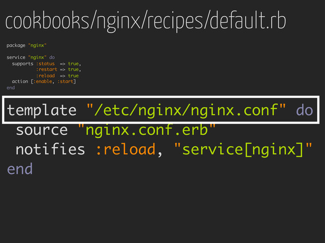 cookbooks/nginx/recipes/default.rb
package "nginx"
service "nginx" do
supports :status => true,
:restart => true,
:reload => true
action [:enable, :start]
end
template "/etc/nginx/nginx.conf" do
source "nginx.conf.erb"
notifies :reload, "service[nginx]"
end

