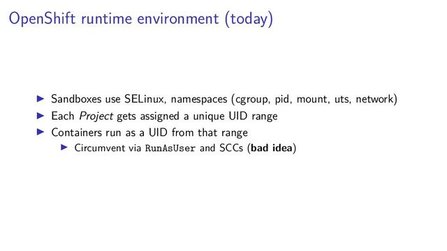 OpenShift runtime environment (today)
Sandboxes use SELinux, namespaces (cgroup, pid, mount, uts, network)
Each Project gets assigned a unique UID range
Containers run as a UID from that range
Circumvent via RunAsUser and SCCs (bad idea)
