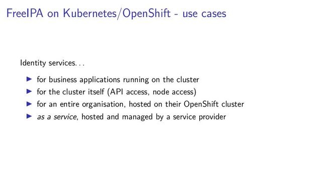 FreeIPA on Kubernetes/OpenShift - use cases
Identity services. . .
for business applications running on the cluster
for the cluster itself (API access, node access)
for an entire organisation, hosted on their OpenShift cluster
as a service, hosted and managed by a service provider

