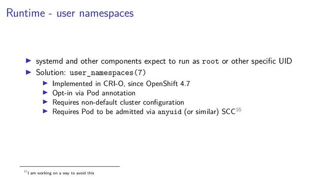 Runtime - user namespaces
systemd and other components expect to run as root or other speciﬁc UID
Solution: user_namespaces(7)
Implemented in CRI-O, since OpenShift 4.7
Opt-in via Pod annotation
Requires non-default cluster conﬁguration
Requires Pod to be admitted via anyuid (or similar) SCC16
16I am working on a way to avoid this
