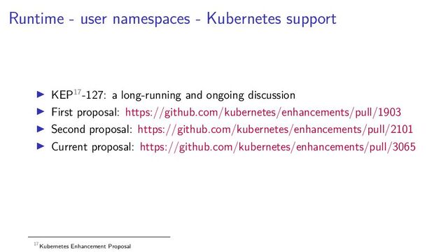 Runtime - user namespaces - Kubernetes support
KEP17-127: a long-running and ongoing discussion
First proposal: https://github.com/kubernetes/enhancements/pull/1903
Second proposal: https://github.com/kubernetes/enhancements/pull/2101
Current proposal: https://github.com/kubernetes/enhancements/pull/3065
17Kubernetes Enhancement Proposal
