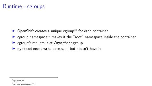 Runtime - cgroups
OpenShift creates a unique cgroup18 for each container
cgroup namespace19 makes it the “root” namespace inside the container
cgroupfs mounts it at /sys/fs/cgroup
systemd needs write access. . . but doesn’t have it
18cgroups(7)
19cgroup_namespaces(7)
