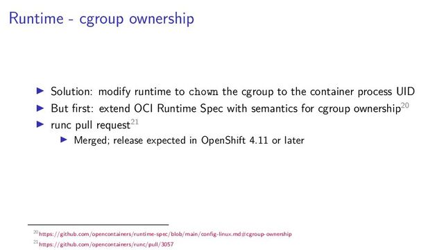 Runtime - cgroup ownership
Solution: modify runtime to chown the cgroup to the container process UID
But ﬁrst: extend OCI Runtime Spec with semantics for cgroup ownership20
runc pull request21
Merged; release expected in OpenShift 4.11 or later
20https://github.com/opencontainers/runtime-spec/blob/main/conﬁg-linux.md#cgroup-ownership
21https://github.com/opencontainers/runc/pull/3057
