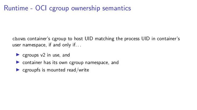 Runtime - OCI cgroup ownership semantics
chown container’s cgroup to host UID matching the process UID in container’s
user namespace, if and only if. . .
cgroups v2 in use, and
container has its own cgroup namespace, and
cgroupfs is mounted read/write
