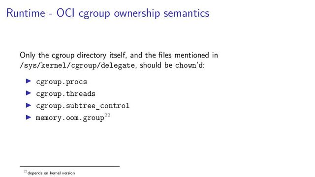 Runtime - OCI cgroup ownership semantics
Only the cgroup directory itself, and the ﬁles mentioned in
/sys/kernel/cgroup/delegate, should be chown’d:
cgroup.procs
cgroup.threads
cgroup.subtree_control
memory.oom.group22
22depends on kernel version
