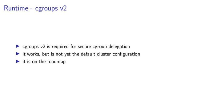 Runtime - cgroups v2
cgroups v2 is required for secure cgroup delegation
it works, but is not yet the default cluster conﬁguration
it is on the roadmap
