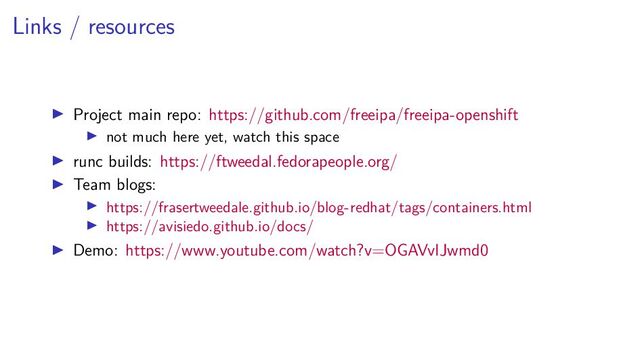 Links / resources
Project main repo: https://github.com/freeipa/freeipa-openshift
not much here yet, watch this space
runc builds: https://ftweedal.fedorapeople.org/
Team blogs:
https://frasertweedale.github.io/blog-redhat/tags/containers.html
https://avisiedo.github.io/docs/
Demo: https://www.youtube.com/watch?v=OGAVvIJwmd0
