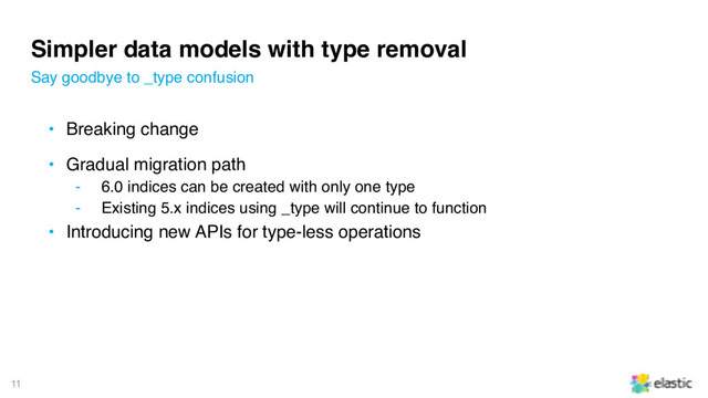 11
Simpler data models with type removal
• Breaking change
• Gradual migration path
‒ 6.0 indices can be created with only one type
‒ Existing 5.x indices using _type will continue to function
• Introducing new APIs for type-less operations
Say goodbye to _type confusion
