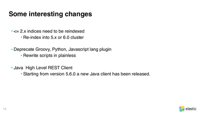 13
Some interesting changes
• <= 2.x indices need to be reindexed
• Re-index into 5.x or 6.0 cluster
• Deprecate Groovy, Python, Javascript lang plugin
• Rewrite scripts in plainless
• Java High Level REST Client
• Starting from version 5.6.0 a new Java client has been released.
