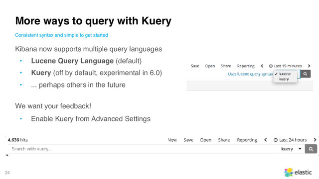 24
Kibana now supports multiple query languages
• Lucene Query Language (default)
• Kuery (off by default, experimental in 6.0)
• ... perhaps others in the future
We want your feedback!
• Enable Kuery from Advanced Settings
More ways to query with Kuery
Consistent syntax and simple to get started
