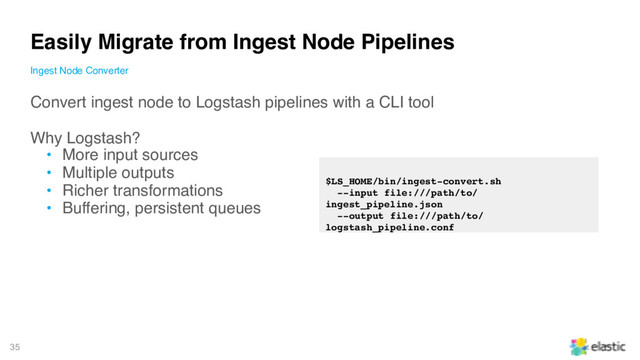 35
Convert ingest node to Logstash pipelines with a CLI tool
Why Logstash?
• More input sources
• Multiple outputs
• Richer transformations
• Buffering, persistent queues
Easily Migrate from Ingest Node Pipelines
Ingest Node Converter
$LS_HOME/bin/ingest-convert.sh
--input file:///path/to/
ingest_pipeline.json
--output file:///path/to/
logstash_pipeline.conf
