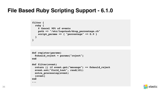 36
File Based Ruby Scripting Support - 6.1.0
filter {
ruby {
# Cancel 90% of events
path => "/etc/logstash/drop_percentage.rb"
script_params => { "percentage" => 0.9 }
}
}
def register(params)
@should_reject = params["reject"]
end
def filter(event)
return [] if event.get("message") == @should_reject
event.set("field_test", rand(10))
extra_processing(event)
[event]
end
...
