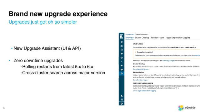 6
Brand new upgrade experience
• New Upgrade Assistant (UI & API)
• Zero downtime upgrades
‒Rolling restarts from latest 5.x to 6.x
‒Cross-cluster search across major version
Upgrades just got oh so simpler
