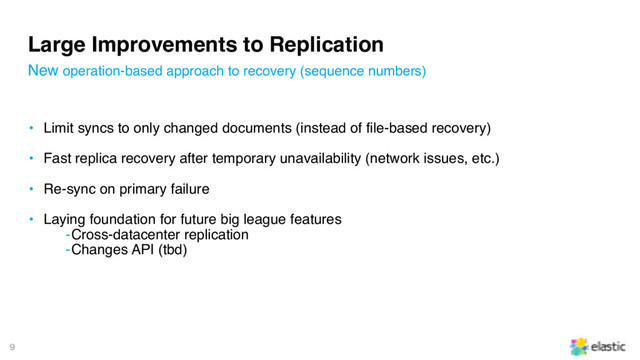 9
Large Improvements to Replication
• Limit syncs to only changed documents (instead of file-based recovery)
• Fast replica recovery after temporary unavailability (network issues, etc.)
• Re-sync on primary failure
• Laying foundation for future big league features
‒Cross-datacenter replication
‒Changes API (tbd)
New operation-based approach to recovery (sequence numbers)
