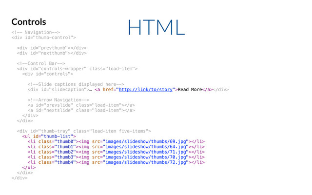 HTML
Controls

<div>
<div></div>
<div></div>

<div class="load-item">
<div>

<div>… <a href="http://link/to/story">Read More</a>
</div>

<a class="load-item"></a>
<a class="load-item"></a>
</div>
</div>
<div class="load-item five-items">
<ul>
<li class="thumb0"><img src="images/slideshow/thumbs/69.jpg"></li>
<li class="thumb1"><img src="images/slideshow/thumbs/64.jpg"></li>
<li class="thumb2"><img src="images/slideshow/thumbs/71.jpg"></li>
<li class="thumb3"><img src="images/slideshow/thumbs/70.jpg"></li>
<li class="thumb4"><img src="images/slideshow/thumbs/72.jpg"></li>
</ul>
</div>
</div>
