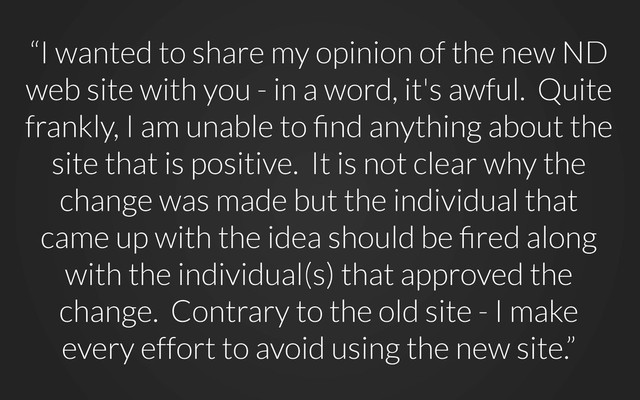“I wanted to share my opinion of the new ND
web site with you - in a word, it's awful. Quite
frankly, I am unable to ﬁnd anything about the
site that is positive. It is not clear why the
change was made but the individual that
came up with the idea should be ﬁred along
with the individual(s) that approved the
change. Contrary to the old site - I make
every effort to avoid using the new site.”
