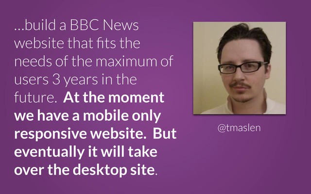 …build a BBC News
website that ﬁts the
needs of the maximum of
users 3 years in the
future. At the moment
we have a mobile only
responsive website. But
eventually it will take
over the desktop site.
@tmaslen
