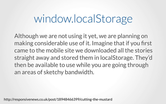 Although we are not using it yet, we are planning on
making considerable use of it. Imagine that if you ﬁrst
came to the mobile site we downloaded all the stories
straight away and stored them in localStorage. They’d
then be available to use while you are going through
an areas of sketchy bandwidth.
window.localStorage
http://responsivenews.co.uk/post/18948466399/cutting-the-mustard

