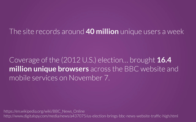 The site records around 40 million unique users a week
https://en.wikipedia.org/wiki/BBC_News_Online
http://www.digitalspy.com/media/news/a437075/us-election-brings-bbc-news-website-trafﬁc-high.html
Coverage of the (2012 U.S.) election… brought 16.4
million unique browsers across the BBC website and
mobile services on November 7.
