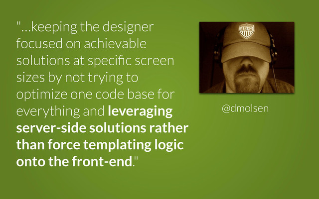 "…keeping the designer
focused on achievable
solutions at speciﬁc screen
sizes by not trying to
optimize one code base for
everything and leveraging
server-side solutions rather
than force templating logic
onto the front-end."
@dmolsen
