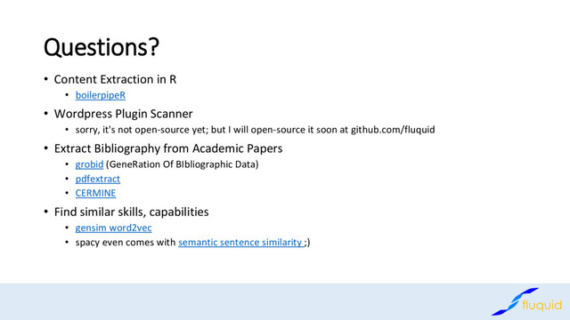 Questions?
Content Extraction in R
•
boilerpipeR
•
Wordpress Plugin Scanner
•
sorry, it's not open
• -source yet; but I will open-source it soon at github.com/fluquid
Extract Bibliography from Academic Papers
•
grobid
• (GeneRation Of BIbliographic Data)
pdfextract
•
CERMINE
•
Find similar skills, capabilities
•
gensim word
• 2vec
spacy even comes with
• semantic sentence similarity ;)
