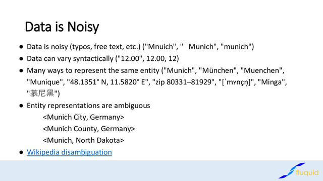 Data is Noisy
Data is noisy (typos, free text, etc.) ("
● Mnuich", " Munich", "munich")
Data can vary syntactically ("
● 12.00", 12.00, 12)
Many ways to represent the same entity ("Munich", "
● München", "Muenchen",
"Munique", "48.1351° N, 11.5820° E", "zip 80331–81929", "[ˈmʏnçn̩]", "Minga",
"慕尼黑")
Entity representations are ambiguous
●



Wikipedia disambiguation
●
