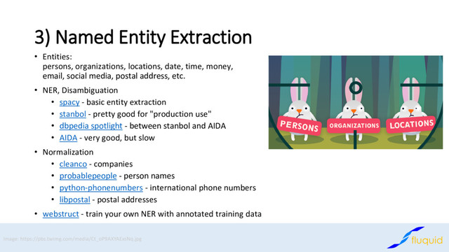 3) Named Entity Extraction
Entities:
•
persons, organizations, locations, date, time, money,
email, social media, postal address, etc.
NER, Disambiguation
•
spacy
• - basic entity extraction
stanbol
• - pretty good for "production use"
dbpedia spotlight
• - between stanbol and AIDA
AIDA
• - very good, but slow
Normalization
•
cleanco
• - companies
probablepeople
• - person names
python
• -phonenumbers - international phone numbers
libpostal
• - postal addresses
webstruct
• - train your own NER with annotated training data
Image: https://pbs.twimg.com/media/Ct_oP9AXYAExsNq.jpg
