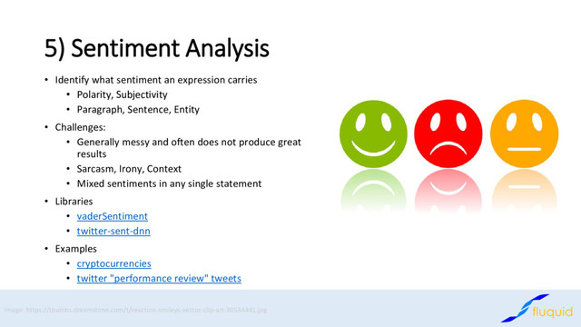 5) Sentiment Analysis
Identify what sentiment an expression carries
•
Polarity, Subjectivity
•
Paragraph, Sentence, Entity
•
Challenges:
•
Generally messy and often does not produce great
•
results
Sarcasm, Irony, Context
•
Mixed sentiments in any single statement
•
Libraries
•
vaderSentiment
•
twitter
• -sent-dnn
Examples
•
cryptocurrencies
•
twitter "performance review" tweets
•
Image: https://thumbs.dreamstime.com/t/reaction-smileys-vector-clip-art-30534441.jpg
