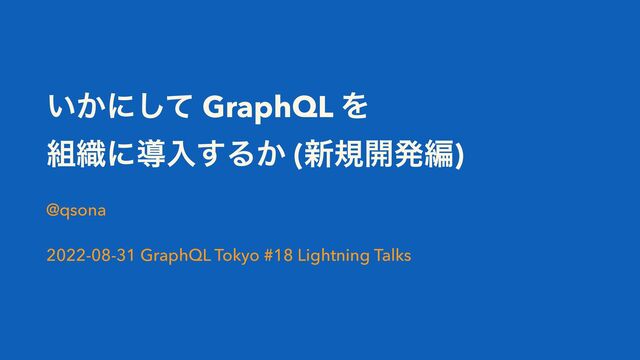 ͍͔ʹͯ͠ GraphQL Λ
૊৫ʹಋೖ͢Δ͔ (৽ن։ൃฤ)
@qsona
2022-08-31 GraphQL Tokyo #18 Lightning Talks
