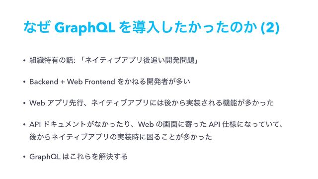 ͳͥ GraphQL Λಋೖ͔ͨͬͨ͠ͷ͔ (2)
• ૊৫ಛ༗ͷ࿩: ʮωΠςΟϒΞϓϦޙ௥͍։ൃ໰୊ʯ
• Backend + Web Frontend Λ͔ͶΔ։ൃऀ͕ଟ͍
• Web ΞϓϦઌߦɺωΠςΟϒΞϓϦʹ͸ޙ͔Β࣮૷͞ΕΔػೳ͕ଟ͔ͬͨ
• API υΩϡϝϯτ͕ͳ͔ͬͨΓɺWeb ͷը໘ʹدͬͨ API ࢓༷ʹͳ͍ͬͯͯɺ 
ޙ͔ΒωΠςΟϒΞϓϦͷ࣮૷࣌ʹࠔΔ͜ͱ͕ଟ͔ͬͨ
• GraphQL ͸͜ΕΒΛղܾ͢Δ
