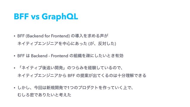 BFF vs GraphQL
• BFF (Backend for Frontend) ͷಋೖΛٻΊΔ੠͕ 
ωΠςΟϒΤϯδχΞΛத৺ʹ͋ͬͨ (͕ɺ൓ରͨ͠)
• BFF ͸ Backend - Frontend ͷ૊৫Λૄʹ͍ͨ͠ͱ͖༗ޮ
• ʮωΠςΟϒޙ௥͍։ൃʯͷͭΒΈΛܦݧ͍ͯ͠ΔͷͰɺ 
ωΠςΟϒΤϯδχΞ͔Β BFF ͷఏҊ͕ग़ͯ͘Δͷ͸े෼ཧղͰ͖Δ
• ͔͠͠ɺࠓճ͸৽ن։ൃͰ1ͭͷϓϩμΫτΛ࡞্͍ͬͯ͘Ͱɺ 
Ή͠ΖີͰ͋Γ͍ͨͱߟ͑ͨ
