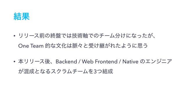 ݁Ռ
• ϦϦʔεલͷऴ൫Ͱ͸ٕज़࣠ͰͷνʔϜ෼͚ʹͳ͕ͬͨɺ 
One Team తͳจԽ͸຺ʑͱड͚ܧ͕ΕͨΑ͏ʹࢥ͏
• ຊϦϦʔεޙɺBackend / Web Frontend / Native ͷΤϯδχΞ
͕ࠞ੒ͱͳΔεΫϥϜνʔϜΛ3ͭ݁੒
