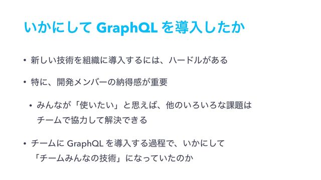 ͍͔ʹͯ͠ GraphQL Λಋೖ͔ͨ͠
• ৽͍ٕ͠ज़Λ૊৫ʹಋೖ͢Δʹ͸ɺϋʔυϧ͕͋Δ
• ಛʹɺ։ൃϝϯόʔͷೲಘײ͕ॏཁ
• ΈΜͳ͕ʮ࢖͍͍ͨʯͱࢥ͑͹ɺଞͷ͍Ζ͍Ζͳ՝୊͸ 
νʔϜͰڠྗͯ͠ղܾͰ͖Δ
• νʔϜʹ GraphQL Λಋೖ͢ΔաఔͰɺ͍͔ʹͯ͠ 
ʮνʔϜΈΜͳͷٕज़ʯʹͳ͍ͬͯͨͷ͔
