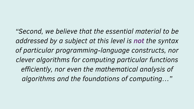 “Second, we believe that the essential material to be
addressed by a subject at this level is not the syntax
of particular programming-language constructs, nor
clever algorithms for computing particular functions
eﬃciently, nor even the mathematical analysis of
algorithms and the foundations of computing…”
