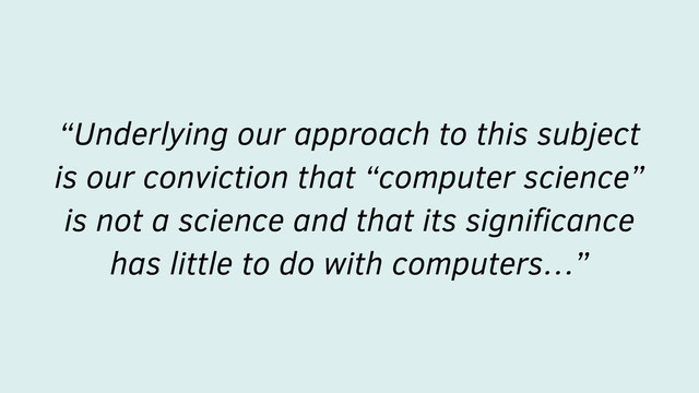 “Underlying our approach to this subject
is our conviction that “computer science”
is not a science and that its signiﬁcance
has little to do with computers…”
