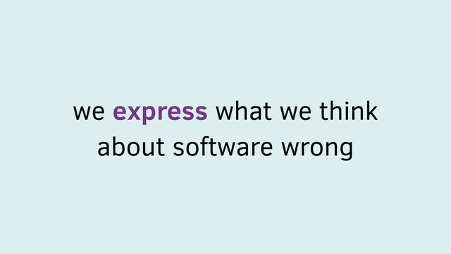 we express what we think
about software wrong
