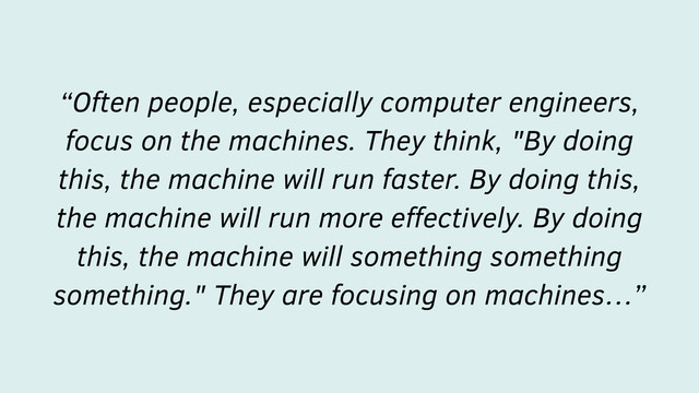 “Often people, especially computer engineers,
focus on the machines. They think, "By doing
this, the machine will run faster. By doing this,
the machine will run more eﬀectively. By doing
this, the machine will something something
something." They are focusing on machines…”
