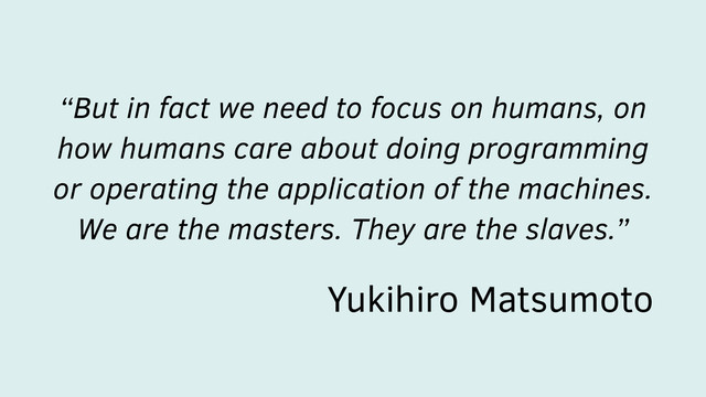 “But in fact we need to focus on humans, on
how humans care about doing programming
or operating the application of the machines.
We are the masters. They are the slaves.”
Yukihiro Matsumoto
