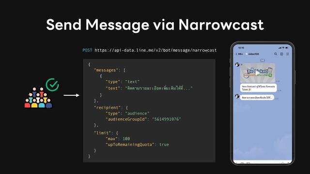 Send Message via Narrowcast
POST https://api-data.line.me/v2/bot/message/narrowcast
{
“messages": [
{
“type": “text”
“text”: “ติดตามรายละเอียดเพิ่มเติมไ
ด้
ที่...”
}
],
“recipient“: {
“type": “audience”
“audienceGroupId”: “5614991076”
},
“limit“: {
“max": 100
“upToRemainingQuota”: true
}
}
