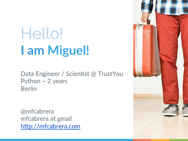 Hello!
I  am  Miguel!  
Data  Engineer  /  Scien6st  @  TrustYou  
Python  ~  2  years    
Berlin  
  
  
@mfcabrera  
mfcabrera  at  gmail      
hAp://mfcabrera.com  
   2

