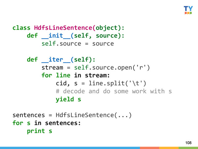 108
class	  HdfsLineSentence(object):	  
	  	  	  	  def	  __init__(self,	  source):	  
	  	  	  	  	  	  	  	  self.source	  =	  source	  
	  
	  	  	  	  def	  __iter__(self):	  
	  	  	  	  	  	  	  	  stream	  =	  self.source.open('r')	  
	  	  	  	  	  	  	  	  for	  line	  in	  stream:	  
	  	  	  	  	  	  	  	  	  	  	  	  cid,	  s	  =	  line.split('\t')	  
	  	  	  	  	  	  	  	  	  	  	  	  #	  decode	  and	  do	  some	  work	  with	  s	  
	  	  	  	  	  	  	  	  	  	  	  	  yield	  s	  
	  
sentences	  =	  HdfsLineSentence(...)	  
for	  s	  in	  sentences:	  
	  	  	  	  print	  s	  
