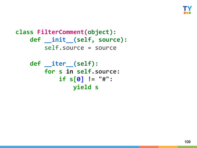 109
class	  FilterComment(object):	  
	  	  	  	  def	  __init__(self,	  source):	  
	  	  	  	  	  	  	  	  self.source	  =	  source	  
	  
	  	  	  	  def	  __iter__(self):	  
	  	  	  	  	  	  	  	  for	  s	  in	  self.source:	  
	  	  	  	  	  	  	  	  	  	  	  	  if	  s[0]	  !=	  "#":	  
	  	  	  	  	  	  	  	  	  	  	  	  	  	  	  	  yield	  s	  
	  
	  
