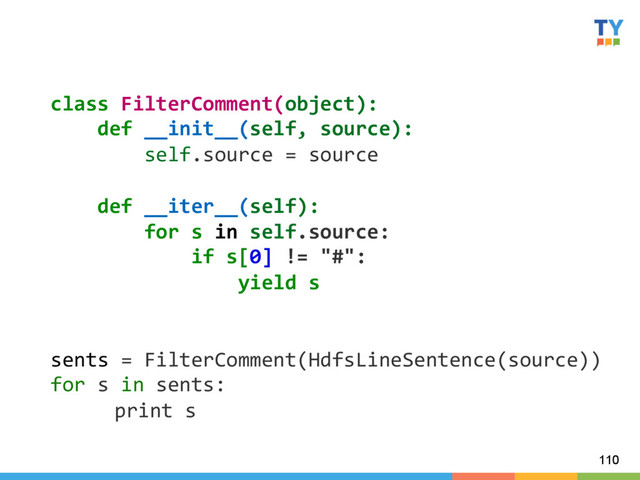110
class	  FilterComment(object):	  
	  	  	  	  def	  __init__(self,	  source):	  
	  	  	  	  	  	  	  	  self.source	  =	  source	  
	  
	  	  	  	  def	  __iter__(self):	  
	  	  	  	  	  	  	  	  for	  s	  in	  self.source:	  
	  	  	  	  	  	  	  	  	  	  	  	  if	  s[0]	  !=	  "#":	  
	  	  	  	  	  	  	  	  	  	  	  	  	  	  	  	  yield	  s	  
	  
	  
sents	  =	  FilterComment(HdfsLineSentence(source))	  
for	  s	  in	  sents:	  
	  print	  s	  
	  

