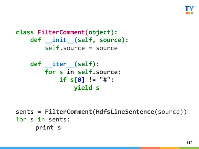 112
class	  FilterComment(object):	  
	  	  	  	  def	  __init__(self,	  source):	  
	  	  	  	  	  	  	  	  self.source	  =	  source	  
	  
	  	  	  	  def	  __iter__(self):	  
	  	  	  	  	  	  	  	  for	  s	  in	  self.source:	  
	  	  	  	  	  	  	  	  	  	  	  	  if	  s[0]	  !=	  "#":	  
	  	  	  	  	  	  	  	  	  	  	  	  	  	  	  	  yield	  s	  
	  
	  
sents	  =	  FilterComment(HdfsLineSentence(source))	  
for	  s	  in	  sents:	  
	  print	  s	  
	  
