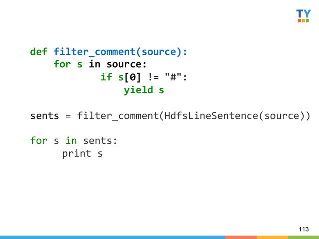 113
def	  filter_comment(source):	  
	  	  	  	  for	  s	  in	  source:	  
	  	  	  	  	  	  	  	  	  	  	  	  if	  s[0]	  !=	  "#":	  
	  	  	  	  	  	  	  	  	  	  	  	  	  	  	  	  yield	  s	  
	  
sents	  =	  filter_comment(HdfsLineSentence(source))	  
	  
for	  s	  in	  sents:	  
	  print	  s	  
	  
