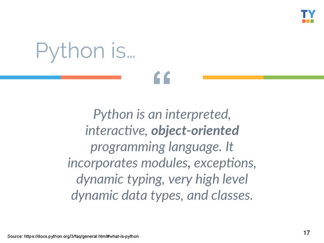 “
Python  is  an  interpreted,  
interac8ve,  object-­‐oriented  
programming  language.  It  
incorporates  modules,  excep8ons,  
dynamic  typing,  very  high  level  
dynamic  data  types,  and  classes.    
17
Python is…
Source: https://docs.python.org/3/faq/general.html#what-is-python
