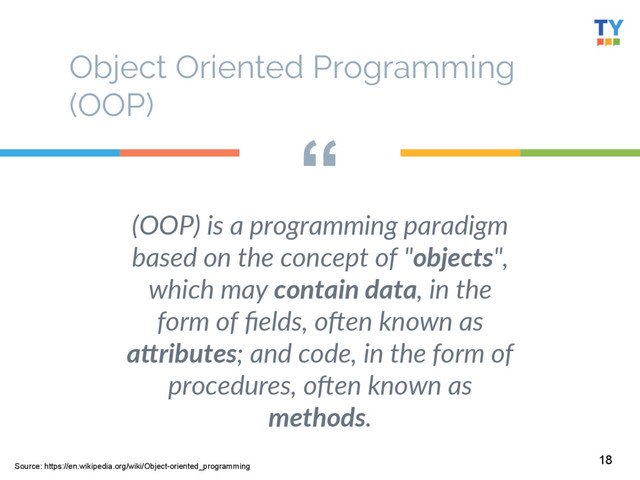 “
(OOP)  is  a  programming  paradigm  
based  on  the  concept  of  "objects",  
which  may  contain  data,  in  the  
form  of  ﬁelds,  oGen  known  as  
a0ributes;  and  code,  in  the  form  of  
procedures,  oGen  known  as  
methods.  
18
Object Oriented Programming
(OOP)
Source: https://en.wikipedia.org/wiki/Object-oriented_programming
