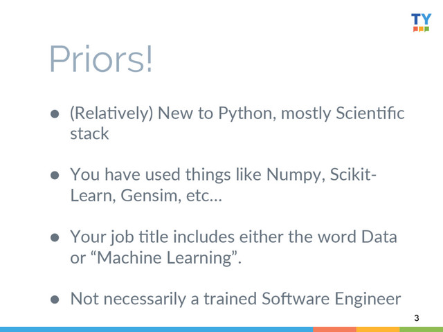 ●  (Rela6vely)  New  to  Python,  mostly  Scien6ﬁc  
stack  
●  You  have  used  things  like  Numpy,  Scikit-­‐
Learn,  Gensim,  etc…  
  
●  Your  job  6tle  includes  either  the  word  Data  
or  “Machine  Learning”.  
  
●  Not  necessarily  a  trained  SoWware  Engineer  
3
Priors!
