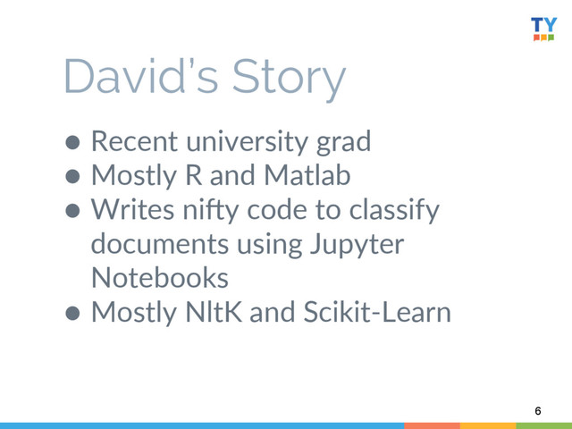●  Recent  university  grad  
●  Mostly  R  and  Matlab    
●  Writes  niWy  code  to  classify  
documents  using  Jupyter  
Notebooks  
●  Mostly  NltK  and  Scikit-­‐Learn  
  
6
David’s Story

