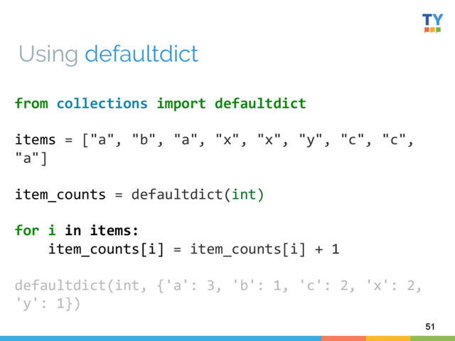 51
from	  collections	  import	  defaultdict	  
	  
items	  =	  ["a",	  "b",	  "a",	  "x",	  "x",	  "y",	  "c",	  "c",	  
"a"]	  
	  
item_counts	  =	  defaultdict(int)	  
	  
for	  i	  in	  items:	  
	  	  	  	  item_counts[i]	  =	  item_counts[i]	  +	  1	  
	  
defaultdict(int,	  {'a':	  3,	  'b':	  1,	  'c':	  2,	  'x':	  2,	  
'y':	  1})	  
	  
Using defaultdict
